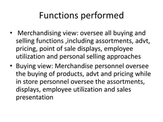 Functions performed
• Merchandising view: oversee all buying and
selling functions ,including assortments, advt,
pricing, point of sale displays, employee
utilization and personal selling approaches
• Buying view: Merchandise personnel oversee
the buying of products, advt and pricing while
in store personnel oversee the assortments,
displays, employee utilization and sales
presentation
 