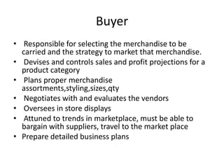 Buyer
• Responsible for selecting the merchandise to be
carried and the strategy to market that merchandise.
• Devises and controls sales and profit projections for a
product category
• Plans proper merchandise
assortments,styling,sizes,qty
• Negotiates with and evaluates the vendors
• Oversees in store displays
• Attuned to trends in marketplace, must be able to
bargain with suppliers, travel to the market place
• Prepare detailed business plans
 
