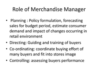 Role of Merchandise Manager
• Planning : Policy formulation, forecasting
sales for budget period, estimate consumer
demand and impact of changes occurring in
retail environment
• Directing: Guiding and training of buyers
• Co-ordinating: coordinate buying effort of
many buyers and fit into stores image
• Controlling: assessing buyers performance
 