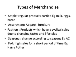 Types of Merchandise
• Staple: regular products carried Eg milk, eggs,
bread
• Assortment: Apparel, furniture
• Fashion : Products which have a cyclical sales
due to changing tastes and lifestyles
• Seasonal: change according to seasons Eg AC
• Fad: high sales for a short period of time Eg
Harry Potter
 