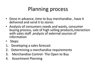 Planning process
• Done in advance, time to buy merchandise , have it
delivered and send it to stores
• Analysis of consumers needs and wants, consumer
buying process, sale of high selling products,interaction
with sales staff ,analysis of external sources of
information
• Steps:
1. Developing a sales forecast
2. Determining a merchandise requirements
3. Merchandise Control- The Open to Buy
4. Assortment Planning
 