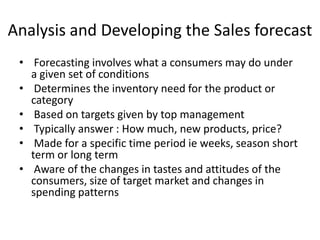 Analysis and Developing the Sales forecast
• Forecasting involves what a consumers may do under
a given set of conditions
• Determines the inventory need for the product or
category
• Based on targets given by top management
• Typically answer : How much, new products, price?
• Made for a specific time period ie weeks, season short
term or long term
• Aware of the changes in tastes and attitudes of the
consumers, size of target market and changes in
spending patterns
 