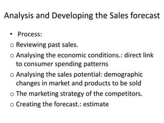 Analysis and Developing the Sales forecast
• Process:
o Reviewing past sales.
o Analysing the economic conditions.: direct link
to consumer spending patterns
o Analysing the sales potential: demographic
changes in market and products to be sold
o The marketing strategy of the competitors.
o Creating the forecast.: estimate
 