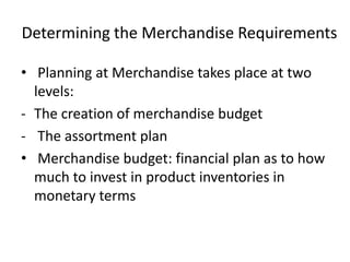 Determining the Merchandise Requirements
• Planning at Merchandise takes place at two
levels:
- The creation of merchandise budget
- The assortment plan
• Merchandise budget: financial plan as to how
much to invest in product inventories in
monetary terms
 