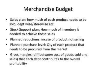 Merchandise Budget
• Sales plan: how much of each product needs to be
sold, dept wise/storewise etc
• Stock Support plan: How much of inventory is
needed to achieve those sales
• Planned reductions: incase of product not selling
• Planned purchase level: Qty of each product that
needs to be procured from the market
• Gross margins (diff between cost of goods sold and
sales) that each dept contributes to the overall
profitability
 