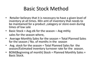 Basic Stock Method
• Retailer believes that it is necessary to have a given level of
inventory at all times. Min amt of inventory that needs to
be maintained for a product ,category or store even during
times of low sale
• Basic Stock = Avg.stk for the season – Avg mthly
sales for the season where,
• Average Monthly Sales for the season = Total Planned Sales
for the season / No. of months in the season
• Avg. stock for the season = Total Planned Sales for the
season/Estimated inventory turnover rate for the season.
• BOM(Beginning of month) Stock = Planned Monthly Sales +
Basic Stock.
 