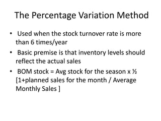 The Percentage Variation Method
• Used when the stock turnover rate is more
than 6 times/year
• Basic premise is that inventory levels should
reflect the actual sales
• BOM stock = Avg stock for the season x ½
[1+planned sales for the month / Average
Monthly Sales ]
 