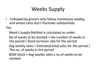 Weeks Supply
• Followed by grocers who follow inventories weekly,
and whose sales don’t fluctuate substantially
The
Week’s Supply Method is calculated as under:
No of weeks to be stocked = the number of weeks in
the period / Stock turnover rate for the period
Avg weekly sales = Estimated total sales for the period /
The no. of weeks in the period
BOM Stock = Avg weekly sales x no of weeks to be
stocked
 