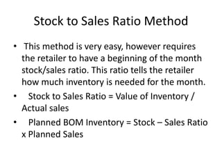 Stock to Sales Ratio Method
• This method is very easy, however requires
the retailer to have a beginning of the month
stock/sales ratio. This ratio tells the retailer
how much inventory is needed for the month.
• Stock to Sales Ratio = Value of Inventory /
Actual sales
• Planned BOM Inventory = Stock – Sales Ratio
x Planned Sales
 