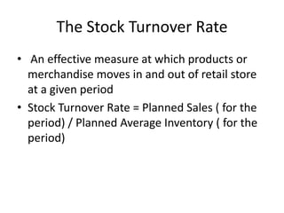 The Stock Turnover Rate
• An effective measure at which products or
merchandise moves in and out of retail store
at a given period
• Stock Turnover Rate = Planned Sales ( for the
period) / Planned Average Inventory ( for the
period)
 