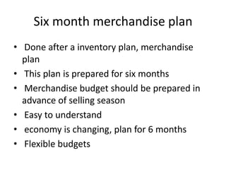 Six month merchandise plan
• Done after a inventory plan, merchandise
plan
• This plan is prepared for six months
• Merchandise budget should be prepared in
advance of selling season
• Easy to understand
• economy is changing, plan for 6 months
• Flexible budgets
 