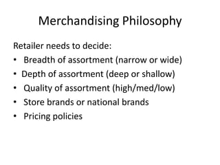 Merchandising Philosophy
Retailer needs to decide:
• Breadth of assortment (narrow or wide)
• Depth of assortment (deep or shallow)
• Quality of assortment (high/med/low)
• Store brands or national brands
• Pricing policies
 