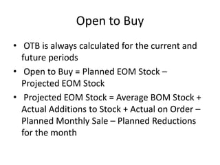 Open to Buy
• OTB is always calculated for the current and
future periods
• Open to Buy = Planned EOM Stock –
Projected EOM Stock
• Projected EOM Stock = Average BOM Stock +
Actual Additions to Stock + Actual on Order –
Planned Monthly Sale – Planned Reductions
for the month
 