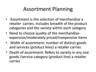 Assortment Planning
• Assortment is the selection of merchandise a
retailer carries. Includes breadth of the product
categories and the variety within each category
• Need to choose quality of the merchandise-
expensive/moderately priced/inexpensive items
• Width of assortment: number of distinct goods
and services (product lines) a retailer carries
• Depth of assortment: Refers to variety in any one
goods /service category (product line) a retailer
carries
 