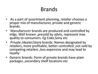 Brands
• As a part of assortment planning, retailer chooses a
proper mix of manufacturer, private and generic
brands.
• Manufacturer brands are produced and controlled by
mfgs. Well known ,presold by advts, represent max
quality to consumers. Eg Coke,Sony etc
• Private /dealer/store brands: Names designated by
retailers, more profitable, better controlled ,not sold by
competing retailers ,less expensive and may lead to
loyalty
• Generic brands: Form of private brands have plain
packages ,secondary shelf locations etc
 