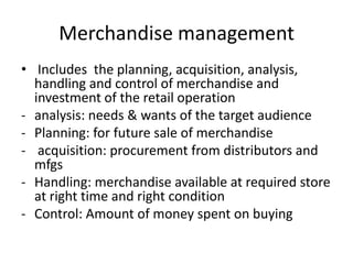 Merchandise management
• Includes the planning, acquisition, analysis,
handling and control of merchandise and
investment of the retail operation
- analysis: needs & wants of the target audience
- Planning: for future sale of merchandise
- acquisition: procurement from distributors and
mfgs
- Handling: merchandise available at required store
at right time and right condition
- Control: Amount of money spent on buying
 