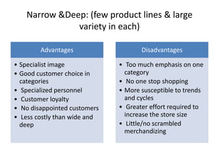 Narrow &Deep: (few product lines & large
variety in each)
Advantages
• Specialist image
• Good customer choice in
categories
• Specialized personnel
• Customer loyalty
• No disappointed customers
• Less costly than wide and
deep
Disadvantages
• Too much emphasis on one
category
• No one stop shopping
• More susceptible to trends
and cycles
• Greater effort required to
increase the store size
• Little/no scrambled
merchandizing
 