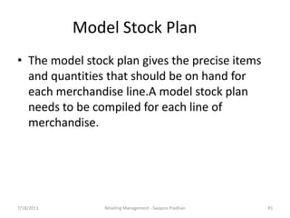 7/18/2013 Retailing Management - Swapna Pradhan 45
Model Stock Plan
• The model stock plan gives the precise items
and quantities that should be on hand for
each merchandise line.A model stock plan
needs to be compiled for each line of
merchandise.
 