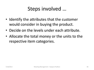 7/18/2013 Retailing Management - Swapna Pradhan 46
Steps involved …
• Identify the attributes that the customer
would consider in buying the product.
• Decide on the levels under each attribute.
• Allocate the total money or the units to the
respective item categories.
 