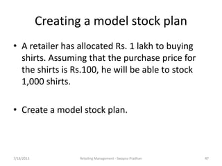 7/18/2013 Retailing Management - Swapna Pradhan 47
Creating a model stock plan
• A retailer has allocated Rs. 1 lakh to buying
shirts. Assuming that the purchase price for
the shirts is Rs.100, he will be able to stock
1,000 shirts.
• Create a model stock plan.
 