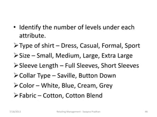 7/18/2013 Retailing Management - Swapna Pradhan 48
• Identify the number of levels under each
attribute.
Type of shirt – Dress, Casual, Formal, Sport
Size – Small, Medium, Large, Extra Large
Sleeve Length – Full Sleeves, Short Sleeves
Collar Type – Saville, Button Down
Color – White, Blue, Cream, Grey
Fabric – Cotton, Cotton Blend
 