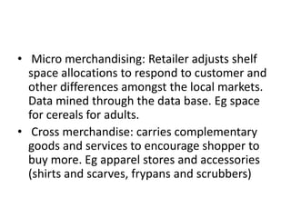 • Micro merchandising: Retailer adjusts shelf
space allocations to respond to customer and
other differences amongst the local markets.
Data mined through the data base. Eg space
for cereals for adults.
• Cross merchandise: carries complementary
goods and services to encourage shopper to
buy more. Eg apparel stores and accessories
(shirts and scarves, frypans and scrubbers)
 