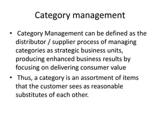 Category management
• Category Management can be defined as the
distributor / supplier process of managing
categories as strategic business units,
producing enhanced business results by
focusing on delivering consumer value
• Thus, a category is an assortment of items
that the customer sees as reasonable
substitutes of each other.
 