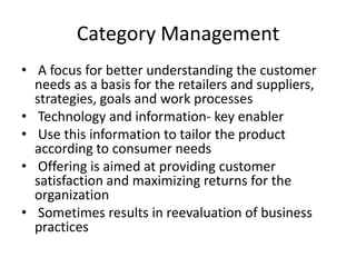 Category Management
• A focus for better understanding the customer
needs as a basis for the retailers and suppliers,
strategies, goals and work processes
• Technology and information- key enabler
• Use this information to tailor the product
according to consumer needs
• Offering is aimed at providing customer
satisfaction and maximizing returns for the
organization
• Sometimes results in reevaluation of business
practices
 