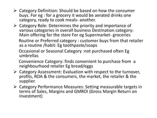  Category Definition: Should be based on how the consumer
buys. For eg : for a grocery it would be aerated drinks one
category, ready to cook meals- another.
 Category Role: Determines the priority and importance of
various categories in overall business Destination category:
Main offering for the store For eg Supermarket- groceries
Routine or Preferred category : customer buys from that retailer
as a routine /habit: Eg toothpaste/soaps
Occasional or Seasonal Category :not purchased often Eg
umbrellas
Convenience Category: finds convenient to purchase from a
neighbourhood retailer Eg bread/eggs
 Category Assessment: Evaluation with respect to the turnover,
profits, ROA & the consumers, the market, the retailer & the
supplier.
 Category Performance Measures: Setting measurable targets in
terms of Sales, Margins and GMROI (Gross Margin Return on
Investment)
 