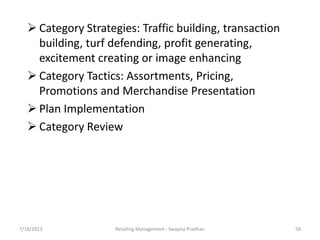 7/18/2013 Retailing Management - Swapna Pradhan 58
 Category Strategies: Traffic building, transaction
building, turf defending, profit generating,
excitement creating or image enhancing
 Category Tactics: Assortments, Pricing,
Promotions and Merchandise Presentation
 Plan Implementation
 Category Review
 