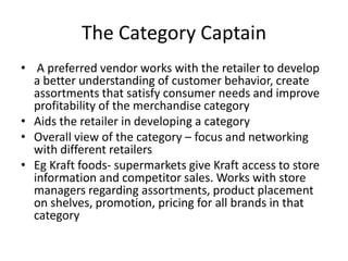 The Category Captain
• A preferred vendor works with the retailer to develop
a better understanding of customer behavior, create
assortments that satisfy consumer needs and improve
profitability of the merchandise category
• Aids the retailer in developing a category
• Overall view of the category – focus and networking
with different retailers
• Eg Kraft foods- supermarkets give Kraft access to store
information and competitor sales. Works with store
managers regarding assortments, product placement
on shelves, promotion, pricing for all brands in that
category
 