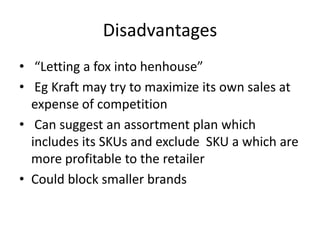 Disadvantages
• “Letting a fox into henhouse”
• Eg Kraft may try to maximize its own sales at
expense of competition
• Can suggest an assortment plan which
includes its SKUs and exclude SKU a which are
more profitable to the retailer
• Could block smaller brands
 