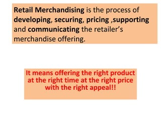 Retail Merchandising is the process of
developing, securing, pricing ,supporting
and communicating the retailer’s
merchandise offering.



   It means offering the right product
    at the right time at the right price
          with the right appeal!!
 