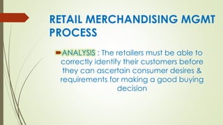 RETAIL MERCHANDISING MGMT
PROCESS
ANALYSIS : The retailers must be able to
correctly identify their customers before
they can ascertain consumer desires &
requirements for making a good buying
decision
 