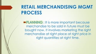 RETAIL MERCHANDISING MGMT
PROCESS
PLANNING : It is more important because
merchandise to be sold in future must be
bought now. It involves marketing the right
merchandise at right place at right price in
right quantities at right time.
 