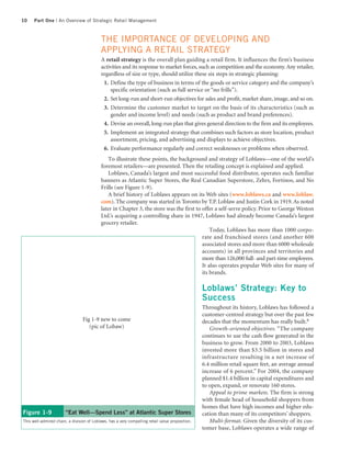10    Part One | An Overview of Strategic Retail Management



                                            THE IMPORTANCE OF DEVELOPING AND
                                            APPLYING A RETAIL STRATEGY
                                            A retail strategy is the overall plan guiding a retail firm. It influences the firm’s business
                                            activities and its response to market forces, such as competition and the economy. Any retailer,
                                            regardless of size or type, should utilize these six steps in strategic planning:
                                             1. Define the type of business in terms of the goods or service category and the company’s
                                                 specific orientation (such as full service or “no frills”).
                                             2. Set long-run and short-run objectives for sales and profit, market share, image, and so on.
                                             3. Determine the customer market to target on the basis of its characteristics (such as
                                                 gender and income level) and needs (such as product and brand preferences).
                                             4. Devise an overall, long-run plan that gives general direction to the firm and its employees.
                                             5. Implement an integrated strategy that combines such factors as store location, product
                                                 assortment, pricing, and advertising and displays to achieve objectives.
                                             6. Evaluate performance regularly and correct weaknesses or problems when observed.
                                                To illustrate these points, the background and strategy of Loblaws—one of the world’s
                                            foremost retailers—are presented. Then the retailing concept is explained and applied.
                                                Loblaws, Canada’s largest and most successful food distributor, operates such familiar
                                            banners as Atlantic Super Stores, the Real Canadian Superstore, Zehrs, Fortinos, and No
                                            Frills (see Figure 1-9).
                                                A brief history of Loblaws appears on its Web sites (www.loblaws.ca and www.loblaw.
                                            com). The company was started in Toronto by T.P. Loblaw and Justin Cork in 1919. As noted
                                            later in Chapter 3, the store was the first to offer a self-serve policy. Prior to George Weston
                                            Ltd.’s acquiring a controlling share in 1947, Loblaws had already become Canada’s largest
                                            grocery retailer.
                                                                                               Today, Loblaws has more than 1000 corpo-
                                                                                           rate and franchised stores (and another 600
                                                                                           associated stores and more than 6000 wholesale
                                                                                           accounts) in all provinces and territories and
                                                                                           more than 126,000 full- and part-time employees.
                                                                                           It also operates popular Web sites for many of
                                                                                           its brands.

                                                                                                  Loblaws’ Strategy: Key to
                                                                                                  Success
                                                                                                  Throughout its history, Loblaws has followed a
                                                                                                  customer-centred strategy but over the past few
                                 Fig 1-9 new to come                                              decades that the momentum has really built.6
                                    (pic of Lobaw)                                                   Growth-oriented objectives. “The company
                                                                                                  continues to use the cash flow generated in the
                                                                                                  business to grow. From 2000 to 2003, Loblaws
                                                                                                  invested more than $3.5 billion in stores and
                                                                                                  infrastructure resulting in a net increase of
                                                                                                  6.4 million retail square feet, an average annual
                                                                                                  increase of 6 percent.” For 2004, the company
                                                                                                  planned $1.4 billion in capital expenditures and
                                                                                                  to open, expand, or renovate 160 stores.
                                                                                                     Appeal to prime markets. The firm is strong
                                                                                                  with female head of household shoppers from
                                                                                                  homes that have high incomes and higher edu-
Figure 1-9              “Eat Well—Spend Less” at Atlantic Super Stores                            cation than many of its competitors’ shoppers.
This well-admired chain, a division of Loblaws, has a very compelling retail value proposition.      Multi-format. Given the diversity of its cus-
                                                                                                  tomer base, Loblaws operates a wide range of
 
