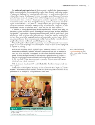 Chapter 1 | An Introduction to Retailing       13


   The total retail experience includes all the elements in a retail offering that encourage or
inhibit consumers during their contact with a retailer. Many elements (such as the number
of salespeople, displays, prices, brands carried, and inventory on hand) are controllable by a
retailer; others (such as the adequacy of on-street parking, the speed of a consumer’s modem,
and sales taxes) are not. If some part of the total retail experience is unsatisfactory, con-
sumers may not make a purchase—they may even decide not to patronize a retailer again:
“Everyone has stories to tell about disrespectful retailing. You’re in an electronics store, look-
ing for assistance to buy a DVD player or a laptop computer. You spot a couple of employ-
ees by their uniforms and badges, but they’re deep in conversation. They glance in your
direction but continue to ignore you. After a while, you walk out, never to return.”8
   In planning its strategy, a retailer must be sure that all strategic elements are in place. For
the shopper segment to which it appeals, the total retail experience must be aimed at fulfilling
that segment’s expectations. A discounter should have ample stock on hand when it runs
sales but not plush carpeting, and a full-service store should have superior personnel but
not have them perceived as haughty by customers. Some retailers have not learned this les-
son, which is why some theme restaurants are in trouble. Their novelty has worn off, and many
people believe that the food is only fair while the prices are high.
   A big challenge for today’s retailers is generating customer “excitement” because many
people are bored with shopping or have little time for it. Here is what one retailer, highlighted
in Figure 1-11, is doing:
   Build-A-Bear Workshop utilizes its physical space as a forum to interact with the cus-            Build-A-Bear Workshop
   tomer. Heavily experience-oriented, customers come into the store and are involved in             (www.buildabear.ca) even
   every step of the process of creating their own bear, from designing to dressing. The             offers a great online shopping
   appeal of this type of environment is that customers can experience the product—                  experience.
   they can see, touch, and interact with their creation, thereby interacting with the brand.
   In this way, Build-A-Bear uses its stores to personalize the experience and forge an
   emotional bond with its customers.9
   With six stores in Canada and 170 worldwide, Build-A-Bear hopes its appeal will con-
tinue to grow.
   Holt Renfrew works very hard at creating in-store excitement. “Boys’ Night Out,” “Girls’
Night In,” the millennium event, and the “Viva Halia” event designed to showcase a 26-day
promotion are all examples of adding experience to the store.




 Figure 1-11            Eliminating Shopper Boredom
 Shopper interactivity and involvement at Build-A-Bear Workshop make this chain a
 fun place to shop.
 Photo reprinted by permission of Retail Forward, Inc.
 