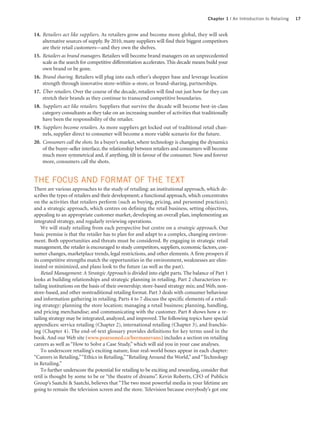 Chapter 1 | An Introduction to Retailing   17


14. Retailers act like suppliers. As retailers grow and become more global, they will seek
    alternative sources of supply. By 2010, many suppliers will find their biggest competitors
    are their retail customers—and they own the shelves.
15. Retailers as brand managers. Retailers will become brand managers on an unprecedented
    scale as the search for competitive differentiation accelerates. This decade means build your
    own brand or be gone.
16. Brand sharing. Retailers will plug into each other’s shopper base and leverage location
    strength through innovative store-within-a-store, or brand-sharing, partnerships.
17. Über retailers. Over the course of the decade, retailers will find out just how far they can
    stretch their brands as they continue to transcend competitive boundaries.
18. Suppliers act like retailers. Suppliers that survive the decade will become best-in-class
    category consultants as they take on an increasing number of activities that traditionally
    have been the responsibility of the retailer.
19. Suppliers become retailers. As more suppliers get locked out of traditional retail chan-
    nels, supplier direct to consumer will become a more viable scenario for the future.
20. Consumers call the shots. In a buyer’s market, where technology is changing the dynamics
    of the buyer–seller interface, the relationship between retailers and consumers will become
    much more symmetrical and, if anything, tilt in favour of the consumer. Now and forever
    more, consumers call the shots.


THE FOCUS AND FORMAT OF THE TEXT
There are various approaches to the study of retailing: an institutional approach, which de-
scribes the types of retailers and their development; a functional approach, which concentrates
on the activities that retailers perform (such as buying, pricing, and personnel practices);
and a strategic approach, which centres on defining the retail business, setting objectives,
appealing to an appropriate customer market, developing an overall plan, implementing an
integrated strategy, and regularly reviewing operations.
    We will study retailing from each perspective but centre on a strategic approach. Our
basic premise is that the retailer has to plan for and adapt to a complex, changing environ-
ment. Both opportunities and threats must be considered. By engaging in strategic retail
management, the retailer is encouraged to study competitors, suppliers, economic factors, con-
sumer changes, marketplace trends, legal restrictions, and other elements. A firm prospers if
its competitive strengths match the opportunities in the environment, weaknesses are elim-
inated or minimized, and plans look to the future (as well as the past).
    Retail Management: A Strategic Approach is divided into eight parts. The balance of Part 1
looks at building relationships and strategic planning in retailing. Part 2 characterizes re-
tailing institutions on the basis of their ownership; store-based strategy mix; and Web, non-
store-based, and other nontraditional retailing format. Part 3 deals with consumer behaviour
and information gathering in retailing. Parts 4 to 7 discuss the specific elements of a retail-
ing strategy: planning the store location; managing a retail business; planning, handling,
and pricing merchandise; and communicating with the customer. Part 8 shows how a re-
tailing strategy may be integrated, analyzed, and improved. The following topics have special
appendices: service retailing (Chapter 2), international retailing (Chapter 3), and franchis-
ing (Chapter 4). The end-of-text glossary provides definitions for key terms used in the
book. And our Web site (www.pearsoned.ca/bermanevans) includes a section on retailing
careers as well as “How to Solve a Case Study,” which will aid you in your case analyses.
    To underscore retailing’s exciting nature, four real-world boxes appear in each chapter:
“Careers in Retailing,”“Ethics in Retailing,”“Retailing Around the World,” and “Technology
in Retailing.”
    To further underscore the potential for retailing to be exciting and rewarding, consider that
retil is thought by some to be or “the theatre of dreams”. Kevin Roberts, CFO of Publicis
Group’s Saatchi & Saatchi, believes that “The two most powerful media in your lifetime are
going to remain the television screen and the store. Television because everybody’s got one
 