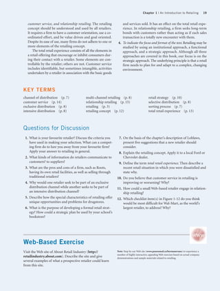 Chapter 1 | An Introduction to Retailing                19


   customer service, and relationship retailing. The retailing           and services sold. It has an effect on the total retail expe-
   concept should be understood and used by all retailers.               rience. In relationship retailing, a firm seeks long-term
   It requires a firm to have a customer orientation, use a co-          bonds with customers rather than acting as if each sales
   ordinated effort, and be value driven and goal oriented.              transaction is a totally new encounter with them.
   Despite its ease of use, many firms do not adhere to one or        4. To indicate the focus and format of the text. Retailing may be
   more elements of the retailing concept.                               studied by using an institutional approach, a functional
       The total retail experience consists of all the elements in       approach, and a strategic approach. Although all three
   a retail offering that encourage or inhibit consumers dur-            approaches are covered in this book, our focus is on the
   ing their contact with a retailer. Some elements are con-             strategic approach. The underlying principle is that a retail
   trollable by the retailer; others are not. Customer service           firm needs to plan for and adapt to a complex, changing
   includes identifiable, but sometimes intangible, activities           environment.
   undertaken by a retailer in association with the basic goods



KEY TERMS
channel of distribution (p. 7)                multi-channel retailing (p. 8)                      retail strategy (p. 10)
customer service (p. 14)                      relationship retailing (p. 15)                      selective distribution (p. 8)
exclusive distribution (p. 8)                 retailing (p. 3)                                    sorting process (p. 7)
intensive distribution (p. 8)                 retailing concept (p. 12)                           total retail experience (p. 13)



Questions for Discussion
 1. What is your favourite retailer? Discuss the criteria you         7. On the basis of the chapter’s description of Loblaws,
    have used in making your selection. What can a compet-               present five suggestions that a new retailer should
    ing firm do to lure you away from your favourite firm?               consider.
    Apply your answer to retailing in general.                        8. Explain the retailing concept. Apply it to a local Ford or
 2. What kinds of information do retailers communicate to                Chevrolet dealer.
    customers? to suppliers?                                          9. Define the term total retail experience. Then describe a
 3. What are the pros and cons of a firm, such as Roots,                 recent retail situation in which you were dissatisfied and
    having its own retail facilities, as well as selling through         state why.
    traditional retailers?                                           10. Do you believe that customer service in retailing is
 4. Why would one retailer seek to be part of an exclusive               improving or worsening? Why?
    distribution channel while another seeks to be part of           11. How could a small Web-based retailer engage in relation-
    an intensive distribution channel?                                   ship retailing?
 5. Describe how the special characteristics of retailing offer      12. Which checklist item(s) in Figure 1-12 do you think
    unique opportunities and problems for drugstores.                    would be most difficult for Wal-Mart, as the world’s
 6. What is the purpose of developing a formal retail strat-             largest retailer, to address? Why?
    egy? How could a strategic plan be used by your school’s
    bookstore?




Web-Based Exercise
Visit the Web site of About Retail Industry (http://                 Note: Stop by our Web site (www.pearsoned.ca/bermanevans) to experience a
                                                                     number of highly interactive, appealing Web exercises based on actual company
retailindustry.about.com). Describe the site and give                demonstrations and sample materials related to retailing.
several examples of what a prospective retailer could learn
from this site.
 