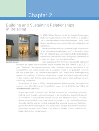 Chapter 2
Building and Sustaining Relationships
in Retailing
                                                   In 1837, William Samuel Henderson founded the company
                                                   that would eventually become Holt Renfrew, a Canadian
                                                   “retail specialty store with international renown.” Today, Galen
                                                   Weston owns the company, which sells high-end apparel and
                                                   accessories.
                                                      Holt Renfrew has striven to create the image that the chain
                                                   is “an exclusive club anybody can join.” In some of its stores
                                                   there are cafés and spas and, in addition to the select designer
                                                   merchandise, the company now carries private label brands at
                                                   a lower price point than its traditional fare.
Reprinted by permission.                              Sales associates at Holt Renfrew are considerably empowered
                   to provide the highest level of customer service and some even earn upwards of $100,000 a
                   year. “Vendeuses,” as they are sometimes called, often send seasonal merchandise to the
                   homes of their best customers soon after it arrives and “much of the good stuff never hits
                   the floor of the store.” Its “innovative employment fairs” offer Sunday morning training
                   sessions for employees of different departments to share specialized lessons with other
                   in-store personnel. Holt Renfrew also employs a group of 43 tailors, fitters, and sewers to work
                   exclusively for the store.
                       Since coming on board in 1998, company president Andrew Jennings has made some
                   changes in an effort to improve the customer service levels. Holt Renfrew’s Web site
                   (www.holtrenfrew.com) notes,

                 As the style leader in Canada, Holt Renfrew is committed to meeting customers’
                 evolving needs through continued leadership in our merchandise assortments as well
                 as innovations in our customer services such as Holt Renfrew’s national concierge
                 service and personal shopping in each store. Ultimately, it is the combination of these
                 elements, together with an exciting and rewarding shopping experience, that distin-
                 guishes Holt Renfrew through its nine stores across Canada. Holt Renfrew locations
                 across the country include: Quebec City, Montreal, Ottawa, Toronto (three stores),
                 Calgary, Edmonton, and Vancouver.1
 