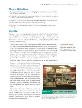 Chapter 2 | Building and Sustaining Relationships in Retailing                  21



Chapter Objectives
1. To explain what “value” really means and highlight its pivotal role in retailers’ building
   and sustaining relationships

2. To describe how both customer relationships and channel relationships may be nurtured
   in today’s highly competitive marketplace

3. To examine the differences in relationship building between goods and service retailers

4. To discuss the impact of technology on relationships in retailing

5. To consider the interplay between retailers’ ethical performance and relationships in
   retailing


Overview
To prosper, a retailer must properly apply the concepts of “value” and “relationship” so (a) cus-
tomers strongly believe that the firm offers good value for the money and (b) both customers
and channel members want to do business with that retailer. Some firms grasp this well.
Others still have some work to do. Consider the views put forth by Sobeys president and CEO
Bill McEwan about his company:

   “Ready to serve™ is much more than an advertising slogan for our Sobeys banner stores.                     Visit the Sobeys Web site
   It is an all-encompassing attitude and approach we are adopting across our entire Company—                 (www.sobeys.com) to learn
                                                                                                              more about its Ready to Serve™
   in each store, distribution centre, regional office and community. Working together, we
                                                                                                              philosophy and plans for the fu-
   are focused on creating and executing a service delivery attitude that is superior to anything             ture in the 2003 Annual Report.
   found in Canadian retailing. That means being Ready to serve our customers’ individual
   shopping experience expectations; our employees’ and franchise affiliates’ aspirations
   for a rewarding work and business environment; our suppliers’ appetites for long-term
   growth; and our shareholders’ expectations of ethical wealth creation.”2

   As retailers look to the future, this is the looming bottom line on value (see Figure 2-1):

   Consumers will demand more for less from the shopping
   experience. Time and budget constrained consumers will
   spend less time shopping, make fewer trips, visit fewer
   stores, and shop more purposefully. Different strokes will
   satisfy different folks. Consumers will shop different for-
   mats for different needs. Specifically, they will split the
   commodity shopping trip from the value-added shop-
   ping trip. Consumers are becoming more skeptical about
   price. Under the barrage of sales, price has lost its mean-
   ing; gimmicks have lost their appeal. To regain consumer
   confidence, pricing by retailers and manufacturers alike
   will become clearer, more sensible, and more sophisti-
   cated.3

   This chapter looks at value and the value chain, rela-
tionship retailing with regard to customers and channel            FIGURE 2-1             The Bay: Providing Extra Value for
partners, the differences in relationship building between                                Customers
goods and service retailers, technology and relationships,         The Bay offers a number of services for customers to accommodate their desire
                                                                   for one-stop, time-conserving shopping. For example, several Bay locations across
and ethics and relationships. At the end of the chapter is         Canada contain Great Canadian Bagel franchises within the department store.
Appendix 2A, on service retailing.                                 Source: The Great Canadian Bagel.
 