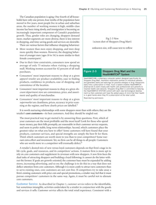 Chapter 2 | Building and Sustaining Relationships in Retailing                   25


    The Canadian population is aging. One-fourth of all house-
holds have only one person, four-tenths of the population have
moved in five years, most people live in urban and suburban
areas, the number of working women is high, middle-class
income has been rising slowly, and immigration is becoming an
increasingly important component of Canada’s population
growth. Thus, gender roles are changing, shoppers demand
more, market segments are more diverse, there is less interest                               Fig 2-3 New
in shopping, and time-saving goods and services are desirable.                  (screen shot of Shoppers Drug Mart)
    There are various factors that influence shopping behaviour:
●   More women than men enjoy shopping, and men shop                           unknown size, will cause text to reflow
    more quickly than women. However, the shopping behav-
    iour of younger men (ages 18 to 34) is more similar to their
    female counterparts’.
●   Due to their time constraints, consumers now spend an
    average of only 75 minutes when visiting a shopping
    mall. Working women account for 42 percent of all mall
    purchases.                                                       Figure 2-3              Shoppers Drug Mart and the
●   Consumers’ most important reasons to shop at a given                                     HealthWATCH® System
    apparel retailer are product availability, ease in finding       HealthWATCH®, a pharmacy computer system designed specifically for
                                                                     Shoppers Drug Mart, maintains medication profiles of individual patients
    products, confidence in products, ease of shopping, and          and generates alerts and warnings for possible allergies or drug interactions
    convenience of the location.                                     every time a prescription is filled. Such a system enables HealthWATCH
                                                                     pharmacists to work closely with health care professionals and patients to
●   Consumers’ most important reasons to shop at a given dis-        improve health care services. Shoppers Drug Mart is committed to keeping
                                                                     the HealthWATCH SYSTEM current with each new technological develop-
    count department store are convenience, price, and assort-       ment so that customers will have the added peace of mind that their health
    ment and quality of merchandise.                                 is in good hands when they fill a prescription at the retail outlet.
                                                                     Reprinted by permission.
●   Consumers’ most important reasons to shop at a given
    supermarket are cleanliness, prices, accuracy in price scan-
    ning at the register, and how clearly prices are labelled.5
   It is worth nurturing relationships with some shoppers more than with others; they are the
retailer’s core customers—its best customers. And they should be singled out:
   The most practical way to get started is by answering three questions. First, which of
   your customers are the most profitable and the most loyal? Look for those who spend
   more money, pay their bills promptly, are reasonable in their customer service requests,
   and seem to prefer stable, long-term relationships. Second, which customers place the
   greatest value on what you have to offer? Some customers will have found that your
   products, customer services, and special strengths are simply the best fit for them.
   Third, which customers are worth more to you than to your competitors? Some war-
   rant extra effort and investment. Yet, no firm can be all things to all people: Customers
   who are worth more to a competitor will eventually defect.6
    A retailer’s desired mix of new versus loyal customers depends on that firm’s stage in its
life cycle, goals, and resources, and its competitors’ actions. A mature firm is more apt to
rely on core customers and supplement its revenues with new shoppers. A new firm faces the
dual tasks of attracting shoppers and building a loyal following; it cannot do the latter with-
out the former. If goals are growth-oriented, the customer base must be expanded by adding
stores, increasing advertising, and so on; the challenge is to do this in a way that does not
deflect attention from core customers. Although it is more costly to attract new customers than
to serve existing ones, core customers are not cost-free. If competitors try to take away a
firm’s existing customers with price cuts and special promotions, a retailer may feel that it must
pursue competitors’ customers in the same way. Again, it must be careful not to alienate
core customers.
Customer Service As described in Chapter 1, customer service refers to the identifiable,
but sometimes intangible, activities undertaken by a retailer in conjunction with the goods
and services it sells. Customer service affects the total retail experience. Consistent with a
 