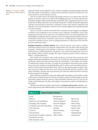 28    Part One | An Overview of Strategic Retail Management


Staples (www.staples.ca) offers     augmented (these may be offered for a fee), monitor competitors and profit margins, and study
free delivery on orders of $50 or   the target market. In setting fees, a retailer must also decide if its goal is to break even or to
more.                               make a profit on certain customer services.
                                       How can a retailer measure the benefits of providing customer services against their costs? The
                                    purpose of customer services is to enhance the shopping experience in a manner that attracts
                                    and retains shoppers while maximizing sales and profits. Thus, augmented customer services
                                    should not be offered unless they raise total sales and profits. A retailer should plan augmented
                                    customer services based on experience, competitors’ actions, and customer comments; and
                                    when the costs of providing these customer services increase, higher prices should be passed
                                    on to the consumer.
                                       How can customer services be terminated? Once a customer service strategy is set, shoppers
                                    are likely to react negatively to any customer service reduction. Nonetheless, some costly
                                    augmented customer services may have to be dropped. In that case, the best approach is to
                                    be forthright by explaining why the customer services are being terminated and how customers
                                    will benefit via lower prices. Sometimes a firm may use a middle ground, charging for pre-
                                    viously free customer services (such as clothing alterations) to allow those who want the
                                    services to still receive them.
                                    PLANNING INDIVIDUAL CUSTOMER SERVICES Once a broad customer service plan is outlined,
                                    individual customer services are planned. A department store may offer credit, layaway, gift
                                    wrapping, a bridal registry, free parking, a restaurant, a beauty salon, carpet installation,
                                    dressing rooms, clothing alterations, pay phones, rest rooms and sitting areas, the use of
                                    baby strollers, delivery, and fur storage. The range of typical customer services is shown in
                                    Table 2-1 and described next.
                                        Most retailers let customers make credit purchases, and many firms accept personal
                                    cheques with proper identification. Consumers’ use of credit rises as the purchase amount goes
                                    up. Retailer-sponsored credit cards have three key advantages: (1) the retailer saves the fee
                                    it would pay for outside card sales, (2) people are encouraged to shop with a given retailer
                                    because its card is usually not accepted elsewhere, and (3) contact can be maintained with cus-
                                    tomers and information learned about them. There are also disadvantages to retailer cards:
                                    start-up costs are high, the firm must worry about unpaid bills and slow cash flow, credit
                                    checks and follow-up tasks must be performed, and customers without the firm’s card may
                                    be discouraged from shopping.
                                        Bank and other commercial credit cards enable small and medium-sized retailers to offer
                                    credit, generate added business for all types of retailers, appeal to mobile shoppers, provide
                                    advertising support from the sponsor, reduce bad debts, eliminate start-up costs for the
                                    retailer, and provide data. Yet, these cards charge a transaction fee and do not yield loyalty to
                                    the retailer.
                                        All bank cards and most retailer cards involve a revolving credit account, whereby a cus-
                                    tomer charges items and is billed monthly on the basis of the outstanding cumulative balance.


                                     TABLE 2-1           Typical Customer Services

                                     Credit                                 Miscellaneous
                                     Delivery                               • Bridal registry             • Rest rooms
                                     Alterations and installations          • Interior designers          • Restaurant
                                     Packaging (gift wrapping)              • Personal shoppers           • Baby-sitting
                                     Complaints and returns handling        • Ticket outlets              • Fitting rooms
                                     Gift certificates                      • Parking                     • Beauty salon
                                     Trade-ins                              • Water fountains             • Fur storage
                                     Trial purchases                        • Pay phones                  • Shopping bags
                                     Special sales for regular customers    • Baby strollers              • Information
                                     Extended store hours
                                     Mail and phone orders
 