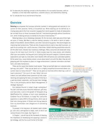 Chapter 1 | An Introduction to Retailing            3


3. To show why the retailing concept is the foundation of a successful business, with an
   emphasis on the total retail experience, customer service, and relationship retailing

4. To indicate the focus and format of the text



Overview
Retailing encompasses the business activities involved in selling goods and services to con-
sumers for their personal, family, or household use. While retailing can be defined as in-
cluding every sale to the final consumer (ranging from cars to apparel to meals at restaurants),
we normally focus on those businesses that sell “merchandise generally without transforma-
tion, while rendering services incidental to the sale of merchandise.”2
   Retailing today is at an interesting crossroads. On the one hand, retail sales are at their high-
est point in history. Wal-Mart is now the leading company in the world in terms of sales—
ahead of ExxonMobil, General Motors, and other manufacturing giants. New technologies are
improving retail productivity. There are lots of opportunities to start a new retail business—or
work for an existing one—and to become a franchisee. Global retailing possibilities abound.
On the other hand, retailers face numerous challenges. Many consumers are bored with shop-
ping or do not have much time for it. Some locales have too many stores, and retailers
often spur one another into frequent price cutting (and low profit margins). Customer service
expectations are high at a time when more retailers offer self-service and automated systems.
At the same time, many retailers remain unsure about what to do with the Web; they are still
grappling with the emphasis to place on image enhancement, customer information and feed-
back, and sales transactions.
   These are the issues that retailers must resolve: “How can we best serve our customers while               Visit Krispy Kreme
earning a fair profit?” “How can we stand out in a highly competitive environment where con-                  (www.krispykreme.com) and
                                                                                                              see what drives what was one of
sumers have so many choices?” “How can we grow our business while retaining a core of
                                                                                                              the world’s “hot” retailers.
loyal customers?” Our point of view: Retail decision
makers can best address these questions by fully under-
standing and applying the basic principles of retailing in
a well-structured, systematic, and focused retail strategy.
That is the philosophy behind Retail Management: A
Strategic Approach.
   Can retailers flourish in today’s tough marketplace?
You bet! Just look at your favourite restaurant, gift shop,
and food store. Look at the growth of Shoppers Drug
Mart/Pharma Prix, Loblaws, or such iconic examples as
Canadian Tire or Tim Hortons. Is it easy? No. Look at the
experience in early 2005 of Krispy Kreme, which was at
that time closing stores in Ontario and facing lawsuits
from its shareholders over allegations of overstating
revenues.
   To prosper in the long term, all retailers need a strate-
gic plan and a willingness to adapt, both of which are          FIGURE 1-1             Boom Times for Costco
central thrusts of this book. See Figure 1-1.                   By consistently fulfilling its simple mission statement—“to continually provide our
                                                                members with quality goods and services at the lowest possible prices”—Costco has
   In Chapter 1, we will look at the framework of retailing,    grown into a retailing dynamo. It now operates hundreds of membership stores in
                                                                Canada, the United States, Great Britain, Taiwan, Korea, Japan, and Mexico.
the importance of developing and applying a sound re-
                                                                Photo reprinted by permission of Retail Forward, Inc.
tail strategy, and the focus and format of the text.
 