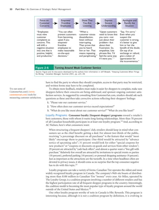 30   Part One | An Overview of Strategic Retail Management




                              Focus on                 Empower                  Show That                Express                Apologize and
                              Customer                  Frontline                You Are                 Sincere                 Rectify the
                              Concerns                 Employees                 Listening             Understanding              Situation

                           “Employees               “You can often           “When a                 “Upset customers        “Say, ‘I’m sorry.’
                           must view                prevent customers        customer voices         need to know that       Even when you
                           customer                 from becoming            dissatisfaction,        you care—not            suspect the
                           complaints as            upset if you             listen without          just about their        customer is wrong,
                           concerns. This           empower                  interrupting.           problem—but             it’s better to give
                           will shift a             frontline                Then prove that         about their             him or her the
                           negative situation       employees to             you’ve heard            frustration. So,        benefit of the doubt.
                           into one that is         make reasonable          him or her. That        empathize. Use          On top of an
                           positive, helpful,       on-the-spot              means repeating         phrases like, ‘I’d      exchange or refund,
                           and productive.”         decisions.”              and paraphrasing.”      feel the same way       give a token of
                                                                                                     if I were you.’ ”       appreciation for
                                                                                                                             the inconvenience.”

                          Figure 2-6            Turning Around Weak Customer Service
                          Source: Figure and its discussion developed by the authors from information in Jeff Mowatt, “Keeping Customers When Things
                          Go Wrong,” Canadian Manager, Summer 2001, pp. s23, 28.



                                     have to find the party to whom they should complain, access to that party may be restricted,
                                     and written forms may have to be completed.
Try out some of                          To obtain more feedback, retailers must make it easier for shoppers to complain, make sure
CustomerSat.com’s (www.              shoppers believe their concerns are being addressed, and sponsor ongoing customer satis-
customersat.com) tools for           faction surveys. As suggested by consulting firm CustomerSat.com, retailers should ask such
measuring customer satisfaction.     questions as these and then take corrective actions reflecting their shoppers’ feelings:
                                       1. “Please rate our customer service.”
                                       2. “How often does our customer service exceed expectations?”
                                       3. “What do you like most about our customer service?” “What do you like least?”
                                     Loyalty Programs Consumer loyalty (frequent shopper) programs reward a retailer’s
                                     best customers, those with whom it wants long-lasting relationships. More than 70 percent
                                     of all Canadian households participate in at least one loyalty program.14 And, according to
                                     AC Nielsen, here’s what consumers want:
                                         When structuring a frequent shoppers’ club, retailers should keep in mind what con-
                                         sumers see as the chief benefit: getting a deal. For almost two-thirds of the public,
                                         receiving “a percentage discount on all purchases” is the feature that would “most
                                         likely” encourage them to participate. One-third would be attracted by “advance
                                         notice of upcoming sales”; 31 percent would look for either “special coupons for
                                         new products” or “coupons or discounts on goods and services from other vendors”;
                                         29 percent are attracted by “cash-back offers”; and almost a quarter want a “free gift with
                                         purchase.” Relatively few overall are attracted by invitations to special events or parties
                                         (10 percent), preferred parking (10 percent), or personal shopping assistance (9 percent).
                                         Just as important as the attractions are the turnoffs. In a time when headlines often are
                                         devoted to privacy issues, it should come as no surprise that the top consumer negative
                                         has to do with this topic.15
                                        Loyalty programs can take a variety of forms. Canadian Tire operates the oldest and most
                                     widely recognized loyalty program in Canada. The company’s Web site boasts of distribut-
                                     ing more than $100 million in Canadian Tire “money” every year. Air Miles, operated by
                                     The Loyalty Group, is a coalition program involving a number of different retailers and has
                                     the highest participation rate of all frequent shopper programs in the country. Interestingly,
                                     the coalition model is becoming the most popular type of loyalty program around the world
                                     outside of the United States and Mexico.16
                                        One other loyalty program worthy of note in Canada is Hbc Rewards. This program is
                                     interesting because, although it is not a coalition program by definition, it is evolving in
 