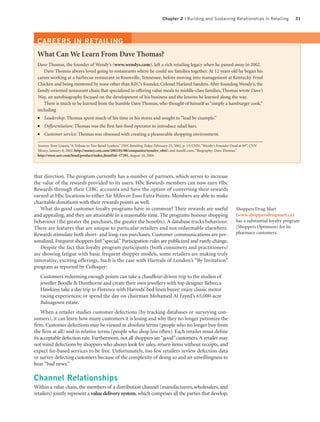 Chapter 2 | Building and Sustaining Relationships in Retailing                31




 CAREERS IN RETAILING
 What Can We Learn From Dave Thomas?
 Dave Thomas, the founder of Wendy’s (www.wendys.com), left a rich retailing legacy when he passed away in 2002.
    Dave Thomas always loved going to restaurants where he could see families together. At 12 years old he began his
 career working at a barbecue restaurant in Knoxville, Tennessee, before moving into management at Kentucky Fried
 Chicken and being mentored by none other than KFC’s founder, Colonel Harland Sanders. After founding Wendy’s, the
 family-oriented restaurant chain that specialized in offering value meals to middle-class families, Thomas wrote Dave’s
 Way, an autobiography focused on the development of his business and the lessons he learned along the way.
    There is much to be learned from the humble Dave Thomas, who thought of himself as “simply a hamburger cook,”
 including
 ●    Leadership: Thomas spent much of his time in his stores and sought to “lead by example.”
 ●    Differentiation: Thomas was the first fast-food operator to introduce salad bars.
 ●    Customer service: Thomas was obsessed with creating a pleasurable shopping environment.

 Sources: Tony Lisanti, “A Tribute to Two Retail Leaders,” DSN Retailing Today, February 25, 2002, p. 13; CNN, “Wendy’s Founder Dead at 69”, CNN
 Money, January 8, 2002, http://money.cnn.com/2002/01/08/companies/wendys_obit/; and AandE.com, “Biography: Dave Thomas,”
 http://store.aetv.com/html/product/index.jhtml?id=17295, August 10, 2004.




that direction. The program currently has a number of partners, which serves to increase
the value of the rewards provided to its users. Hbc Rewards members can now earn Hbc
Rewards through their CIBC accounts and have the option of converting their rewards
earned at Hbc locations to either Air Miles or Esso Extra Points. Members are able to make
charitable donations with their rewards points as well.
   What do good customer loyalty programs have in common? Their rewards are useful                                                Shoppers Drug Mart
and appealing, and they are attainable in a reasonable time. The programs honour shopping                                         (www.shoppersdrugmart.ca)
behaviour (the greater the purchases, the greater the benefits). A database tracks behaviour.                                     has a substantial loyalty program
There are features that are unique to particular retailers and not redeemable elsewhere.                                          (Shoppers Optimum) for its
Rewards stimulate both short- and long-run purchases. Customer communications are per-                                            pharmacy customers.
sonalized. Frequent shoppers feel “special.” Participation rules are publicized and rarely change.
   Despite the fact that loyalty program participants (both consumers and practitioners)
are showing fatigue with basic frequent shopper models, some retailers are making truly
innovative, exciting offerings. Such is the case with Harrods of London’s “By Invitation”
program as reported by Colloquy:
     Customers redeeming enough points can take a chauffeur-driven trip to the studios of
     jeweller Boodle & Dunthorne and create their own jewellery with top designer Rebecca
     Hawkins; take a day trip to Florence with Harrods’ bed linen buyer; enjoy classic motor
     racing experiences; or spend the day on chairman Mohamed Al Fayed’s 65,000-acre
     Balnagown estate.
    When a retailer studies customer defections (by tracking databases or surveying con-
sumers), it can learn how many customers it is losing and why they no longer patronize the
firm. Customer defections may be viewed in absolute terms (people who no longer buy from
the firm at all) and in relative terms (people who shop less often). Each retailer must define
its acceptable defection rate. Furthermore, not all shoppers are “good” customers. A retailer may
not mind defections by shoppers who always look for sales, return items without receipts, and
expect fee-based services to be free. Unfortunately, too few retailers review defection data
or survey defecting customers because of the complexity of doing so and an unwillingness to
hear “bad news.”

Channel Relationships
Within a value chain, the members of a distribution channel (manufacturers, wholesalers, and
retailers) jointly represent a value delivery system, which comprises all the parties that develop,
 