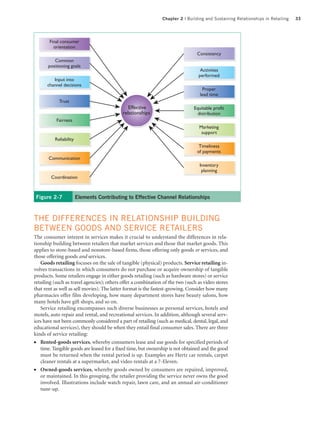 Chapter 2 | Building and Sustaining Relationships in Retailing   33




       Final consumer
         orientation
                                                                                Consistency
          Common
       positioning goals
                                                                                  Activities
                                                                                 performed
         Input into
      channel decisions
                                                                                   Proper
                                                                                  lead time
            Trust
                                              Effective                        Equitable profit
                                           relationships                         distribution
           Fairness
                                                                                 Marketing
                                                                                  support
          Reliability
                                                                                 Timeliness
                                                                                of payments
       Communication
                                                                                  Inventory
                                                                                   planning
        Coordination



 Figure 2-7             Elements Contributing to Effective Channel Relationships



THE DIFFERENCES IN RELATIONSHIP BUILDING
BETWEEN GOODS AND SERVICE RETAILERS
The consumer interest in services makes it crucial to understand the differences in rela-
tionship building between retailers that market services and those that market goods. This
applies to store-based and nonstore-based firms, those offering only goods or services, and
those offering goods and services.
   Goods retailing focuses on the sale of tangible (physical) products. Service retailing in-
volves transactions in which consumers do not purchase or acquire ownership of tangible
products. Some retailers engage in either goods retailing (such as hardware stores) or service
retailing (such as travel agencies); others offer a combination of the two (such as video stores
that rent as well as sell movies). The latter format is the fastest-growing. Consider how many
pharmacies offer film developing, how many department stores have beauty salons, how
many hotels have gift shops, and so on.
   Service retailing encompasses such diverse businesses as personal services, hotels and
motels, auto repair and rental, and recreational services. In addition, although several serv-
ices have not been commonly considered a part of retailing (such as medical, dental, legal, and
educational services), they should be when they entail final consumer sales. There are three
kinds of service retailing:
●  Rented-goods services, whereby consumers lease and use goods for specified periods of
   time. Tangible goods are leased for a fixed time, but ownership is not obtained and the good
   must be returned when the rental period is up. Examples are Hertz car rentals, carpet
   cleaner rentals at a supermarket, and video rentals at a 7-Eleven.
●  Owned-goods services, whereby goods owned by consumers are repaired, improved,
   or maintained. In this grouping, the retailer providing the service never owns the good
   involved. Illustrations include watch repair, lawn care, and an annual air-conditioner
   tune-up.
 