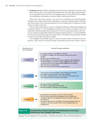 34   Part One | An Overview of Strategic Retail Management


                                    ●   Nongoods services, whereby intangible personal services are offered to consumers, who
                                        then experience the services rather than possess them. The seller offers personal expert-
                                        ise for a specified time in return for a fee; tangible goods are not involved. Some examples
                                        are stockbrokers, travel agents, real-estate brokers, and personal trainers.
                                       Please note: The terms customer service and service retailing are not interchangeable.
                                    Customer service refers to the activities undertaken in conjunction with the retailer’s main busi-
                                    ness; they are part of the total retail experience. Service retailing refers to situations in which
                                    services are sold to consumers.
                                       There are four unique aspects of service retailing that influence relationship building and
                                    customer retention. (1) The intangibility of many services makes a consumer’s choice of
                                    competitive offerings tougher than with goods. (2) The service provider and his or her serv-
                                    ices are sometimes inseparable (thereby localizing marketing efforts). (3) The perishability
                                    of many services prevents storage and increases risks. (4) The aspect of human nature involved
                                    in many services makes them more variable.
                                       The intangible (and possibly abstract) nature of services makes it harder for a firm to
                                    develop a clear consumer-oriented strategy, particularly because many retailers (such as



                          Characteristics of                                        Selected Strategic Implications
                          Service Retailing

                                                            • No patent protection is possible for services.
                                                            • It is difficult to display and communicate services and service
                                                              benefits.
                                                            • Service prices are difficult to set.
                             Intangibility                  • Quality judgment by customers may be subjective. Two dimensions
                                                              of quality judgment are process quality (judged by the customer
                                                              during the service) and output quality (judged by the customer
                                                              after the service is performed).
                                                            • Some services involve performances/experiences.



                                                            • The consumer may be involved in the production of services.
                                                            • Centralized mass production of services is difficult.
                            Inseparability                  • If a popular employee leaves a firm, customers may switch to the
                                                              new company where that person now works.



                                                            • Services cannot be inventoried.
                             Perishability                  • The effects of seasonality can be severe.
                                                            • Planning employee schedules can be complex.




                                                            • Standardization and quality control are hard to achieve.
                                                            • Services may be delivered by employees who are beyond the
                                                              immediate influence of management (at the customer's home, on
                              Variability                     the road, etc.).
                                                            • Customers may perceive variability in the service quality from one
                                                              occasion to the next occasion, even if such variability does not
                                                              actually occur.



                    Figure 2-8               Characteristics of Service Retailing That Differentiate It From Goods
                                             Retailing and Their Strategic Implications
                    Source: Adapted by the authors from Valarie A. Zeithaml, A. Parasuraman, and Leonard L. Berry, “Problems and Strategies in Service
                    Marketing,” Journal of Marketing, Vol. 49, Spring 1985, p. 35. Reprinted by permission of the American Marketing Association.
 
