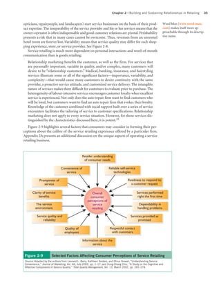 Chapter 2 | Building and Sustaining Relationships in Retailing          35


opticians, repairpeople, and landscapers) start service businesses on the basis of their prod-                      Weed Man (www.weed-man.
uct expertise. The inseparability of the service provider and his or her services means that the                    com) makes itself more ap-
owner–operator is often indispensable and good customer relations are pivotal. Perishability                        proachable through its descrip-
presents a risk that in many cases cannot be overcome. Thus, revenues from an unrented                              tive name.
hotel room are forever lost. Variability means that service quality may differ for each shop-
ping experience, store, or service provider. See Figure 2-8.
   Service retailing is much more dependent on personal interactions and word-of-mouth
communication than is goods retailing:
   Relationship marketing benefits the customer, as well as the firm. For services that
   are personally important, variable in quality, and/or complex, many customers will
   desire to be “relationship customers.” Medical, banking, insurance, and hairstyling
   services illustrate some or all of the significant factors—importance, variability, and
   complexity—that would cause many customers to desire continuity with the same
   provider, a proactive service attitude, and customized service delivery. The intangible
   nature of services makes them difficult for customers to evaluate prior to purchase. The
   heterogeneity of labour-intensive services encourages customer loyalty when excellent
   service is experienced. Not only does the auto repair firm want to find customers who
   will be loyal, but customers want to find an auto repair firm that evokes their loyalty.
   Knowledge of the customer combined with social rapport built over a series of service
   encounters facilitates the tailoring of service to customer specifications. Relationship
   marketing does not apply to every service situation. However, for those services dis-
   tinguished by the characteristics discussed here, it is potent.19
   Figure 2-9 highlights several factors that consumers may consider in forming their per-
ceptions about the calibre of the service retailing experience offered by a particular firm.
Appendix 2A presents an additional discussion on the unique aspects of operating a service
retailing business.



                                                 Retailer understanding
                                                  of consumer needs

                               Convenience of                          Reliable self-service
                                  service                                  technologies

             Promptness of                                                             Readiness to respond to
                service                                                                  a customer request

       Clarity of service                               Overall                                Services performed
            benefits                                   consumer                                 right the first time
                                                     perceptions of
         The service                                     service                                Dependability in
         environment                                    retailing                              handling problems

           Service quality and                                                           Services provided as
                reliability                                                                    promised

                                  Quality of                            Respectful contact
                                  employees                              with customers

                                                 Information about the
                                                        service


 Figure 2-9            Selected Factors Affecting Consumer Perceptions of Service Retailing
 Source: Adapted by the authors from Leonard L. Berry, Kathleen Seiders, and Dhruv Grewal, “Understanding Service
 Convenience,” Journal of Marketing, Vol. 66, July 2002, pp. 1–17; and Hung-Chang Chiu, “A Study on the Cognitive and
 Affective Components of Service Quality,” Total Quality Management, Vol. 13, March 2002, pp. 265–274.
 