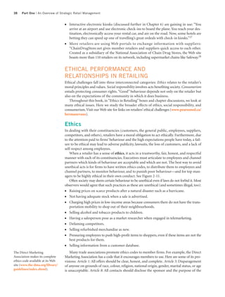 38    Part One | An Overview of Strategic Retail Management


                                   ●   Interactive electronic kiosks (discussed further in Chapter 6) are gaining in use: “You
                                       arrive at an airport and use electronic check-ins to board the plane. You reach your des-
                                       tination, electronically access your rental car, and are on the road. Now, some hotels are
                                       betting they can speed up one of travelling’s great ordeals with check-in kiosks.”27
                                   ●   More retailers are using Web portals to exchange information with suppliers:
                                       “ChainDrugStore.net gives member retailers and suppliers quick access to each other.
                                       Created as a subsidiary of the National Association of Chain Drug Stores, the Web site
                                       boasts more than 110 retailers on its network, including supermarket chains like Safeway.28


                                   ETHICAL PERFORMANCE AND
                                   RELATIONSHIPS IN RETAILING
                                   Ethical challenges fall into three interconnected categories: Ethics relates to the retailer’s
                                   moral principles and values. Social responsibility involves acts benefiting society. Consumerism
                                   entails protecting consumer rights. “Good” behaviour depends not only on the retailer but
                                   also on the expectations of the community in which it does business.
                                      Throughout this book, in “Ethics in Retailing” boxes and chapter discussions, we look at
                                   many ethical issues. Here we study the broader effects of ethics, social responsibility, and
                                   consumerism. Visit our Web site for links on retailers’ ethical challenges (www.pearsoned.ca/
                                   bermanevans).

                                   Ethics
                                   In dealing with their constituencies (customers, the general public, employees, suppliers,
                                   competitors, and others), retailers have a moral obligation to act ethically. Furthermore, due
                                   to the attention paid to firms’ behaviour and the high expectations people have today, a fail-
                                   ure to be ethical may lead to adverse publicity, lawsuits, the loss of customers, and a lack of
                                   self-respect among employees.
                                       When a retailer has a sense of ethics, it acts in a trustworthy, fair, honest, and respectful
                                   manner with each of its constituencies. Executives must articulate to employees and channel
                                   partners which kinds of behaviour are acceptable and which are not. The best way to avoid
                                   unethical acts is for firms to have written ethics codes, to distribute them to employees and
                                   channel partners, to monitor behaviour, and to punish poor behaviour—and for top man-
                                   agers to be highly ethical in their own conduct. See Figure 2-11.
                                       Often society may deem certain behaviour to be unethical even if laws do not forbid it. Most
                                   observers would agree that such practices as these are unethical (and sometimes illegal, too):
                                   ●   Raising prices on scarce products after a natural disaster such as a hurricane.
                                   ●   Not having adequate stock when a sale is advertised.
                                   ●   Charging high prices in low-income areas because consumers there do not have the trans-
                                       portation mobility to shop out of their neighbourhoods.
                                   ●   Selling alcohol and tobacco products to children.
                                   ●   Having a salesperson pose as a market researcher when engaged in telemarketing.
                                   ●   Defaming competitors.
                                   ●   Selling refurbished merchandise as new.
                                   ●   Pressuring employees to push high-profit items to shoppers, even if these items are not the
                                       best products for them.
                                   ●   Selling information from a customer database.
The Direct Marketing                   Many trade associations promote ethics codes to member firms. For example, the Direct
Association makes its complete     Marketing Association has a code that it encourages members to use. Here are some of its pro-
ethics code available at its Web   visions: Article 1: All offers should be clear, honest, and complete. Article 5: Disparagement
site (www.the-dma.org/library/     of anyone on grounds of race, colour, religion, national origin, gender, marital status, or age
guidelines/index.shtml).           is unacceptable. Article 8: All contacts should disclose the sponsor and the purpose of the
 